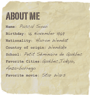 About me
Name: Pascal SiouiBirthday: 16 November 1969
Nationality: Huron Wendat
Country of origin: Wendake
School: Petit Séminaire de Québec
Favorite Cities:Québec,Tokyo,               Anza-borregoFavorite movie: Star Wars