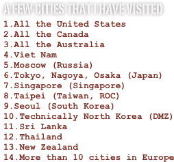 A few cities that I have visited
All the United States
All the Canada
All the Australia
Viet Nam
Moscow (Russia)
Tokyo, Nagoya, Osaka (Japan)
Singapore (Singapore)
Taipei (Taiwan, ROC)
Seoul (South Korea)
Technically North Korea (DMZ)
Sri Lanka
Thailand
New Zealand
More than 10 cities in Europe
